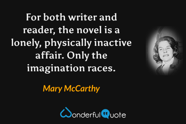 For both writer and reader, the novel is a lonely, physically inactive affair. Only the imagination races. - Mary McCarthy quote.