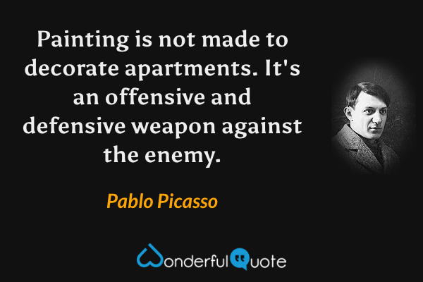 Painting is not made to decorate apartments.  It's an offensive and defensive weapon against the enemy. - Pablo Picasso quote.