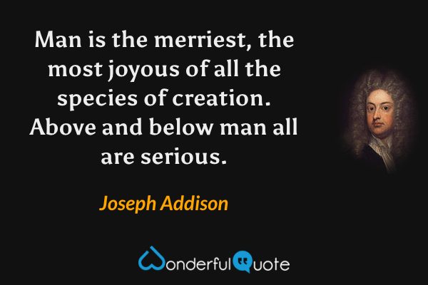 Man is the merriest, the most joyous of all the species of creation. Above and below man all are serious. - Joseph Addison quote.
