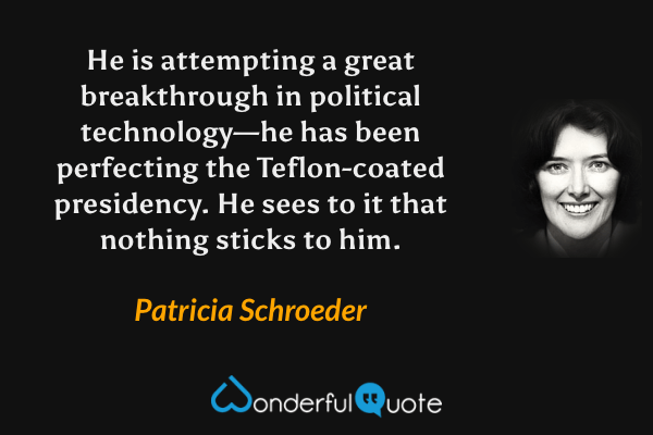 He is attempting a great breakthrough in political technology—he has been perfecting the Teflon-coated presidency.  He sees to it that nothing sticks to him. - Patricia Schroeder quote.