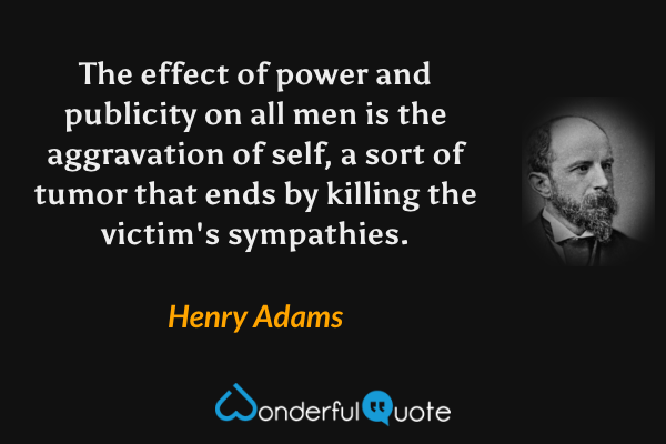 The effect of power and publicity on all men is the aggravation of self, a sort of tumor that ends by killing the victim's sympathies. - Henry Adams quote.
