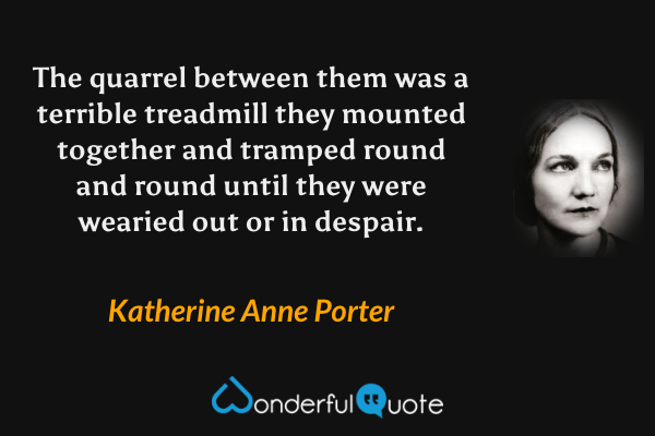 The quarrel between them was a terrible treadmill they mounted together and tramped round and round until they were wearied out or in despair. - Katherine Anne Porter quote.