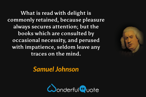 What is read with delight is commonly retained, because pleasure always secures attention; but the books which are consulted by occasional necessity, and perused with impatience, seldom leave any traces on the mind. - Samuel Johnson quote.