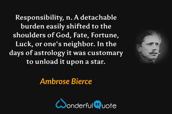 Responsibility, n. A detachable burden easily shifted to the shoulders of God, Fate, Fortune, Luck, or one's neighbor. In the days of astrology it was customary to unload it upon a star. - Ambrose Bierce quote.