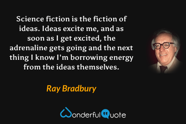 Science fiction is the fiction of ideas.  Ideas excite me, and as soon as I get excited, the adrenaline gets going and the next thing I know I'm borrowing energy from the ideas themselves. - Ray Bradbury quote.