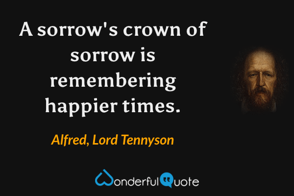 A sorrow's crown of sorrow is remembering happier times. - Alfred, Lord Tennyson quote.