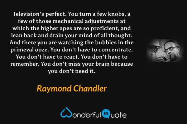 Television's perfect.  You turn a few knobs, a few of those mechanical adjustments at which the higher apes are so proficient, and lean back and drain your mind of all thought.  And there you are watching the bubbles in the primeval ooze.  You don't have to concentrate.  You don't have to react.  You don't have to remember. You don't miss your brain because you don't need it. - Raymond Chandler quote.