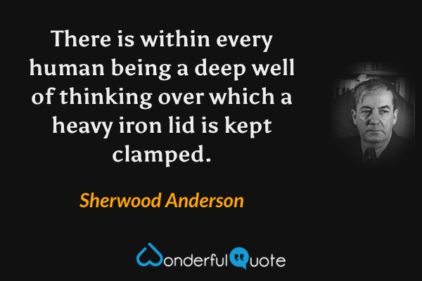 There is within every human being a deep well of thinking over which a heavy iron lid is kept clamped. - Sherwood Anderson quote.