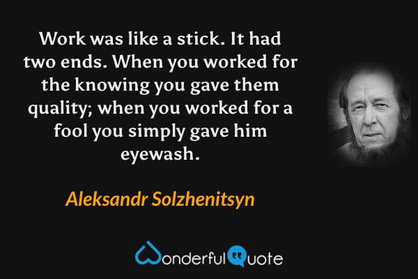 Work was like a stick.  It had two ends.  When you worked for the knowing you gave them quality; when you worked for a fool you simply gave him eyewash. - Aleksandr Solzhenitsyn quote.