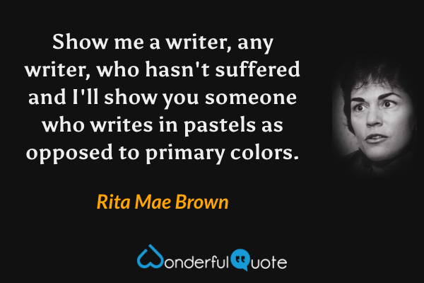 Show me a writer, any writer, who hasn't suffered and I'll show you someone who writes in pastels as opposed to primary colors. - Rita Mae Brown quote.