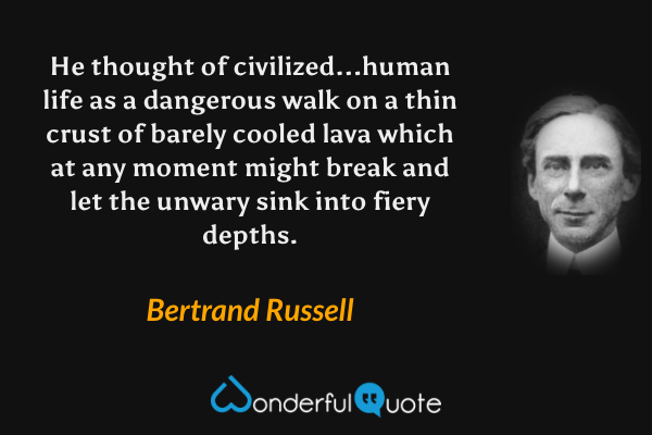 He thought of civilized...human life as a dangerous walk on a thin crust of barely cooled lava which at any moment might break and let the unwary sink into fiery depths. - Bertrand Russell quote.