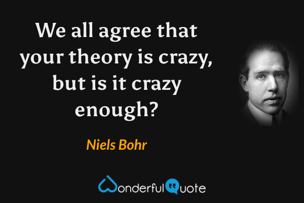 We all agree that your theory is crazy, but is it crazy enough? - Niels Bohr quote.