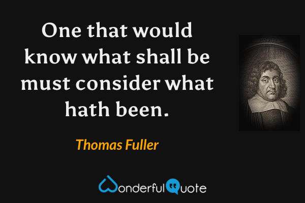 One that would know what shall be must consider what hath been. - Thomas Fuller quote.