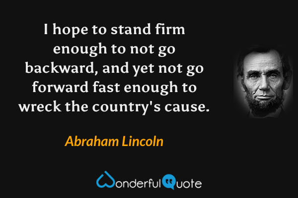I hope to stand firm enough to not go backward, and yet not go forward fast enough to wreck the country's cause. - Abraham Lincoln quote.