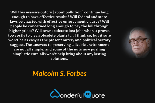 Will this massive outcry [about pollution] continue long enough to have effective results? Will federal and state laws be enacted with effective enforcement clauses? Will people be concerned long enough to pay the bill through higher prices? Will towns tolerate lost jobs when it proves too costly to clean obsolete plants? ... I think so, but it sure won't be as easy as the present outcry and political oratory suggest. The answers to preserving a livable environment are not all simple, and some of the nuts now pushing simplistic cure-alls won't help bring about any lasting solutions. - Malcolm S. Forbes quote.