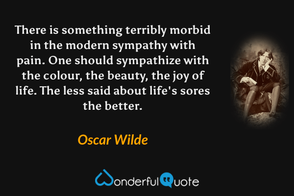 There is something terribly morbid in the modern sympathy with pain. One should sympathize with the colour, the beauty, the joy of life. The less said about life's sores the better. - Oscar Wilde quote.
