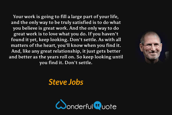 Your work is going to fill a large part of your life, and the only way to be truly satisfied is to do what you believe is great work. And the only way to do great work is to love what you do. If you haven't found it yet, keep looking. Don't settle. As with all matters of the heart, you'll know when you find it. And, like any great relationship, it just gets better and better as the years roll on. So keep looking until you find it. Don't settle. - Steve Jobs quote.