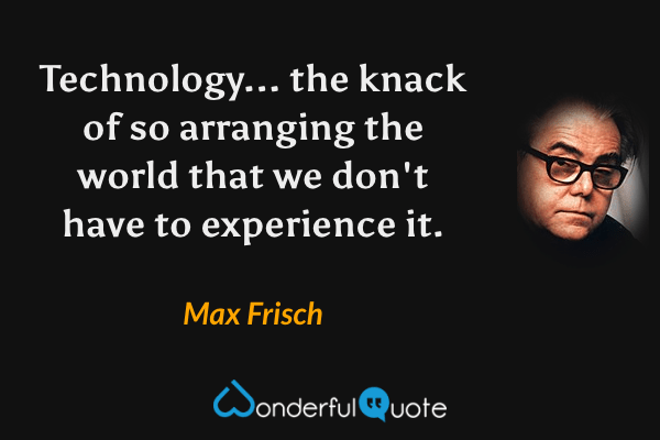 Technology... the knack of so arranging the world that we don't have to experience it. - Max Frisch quote.