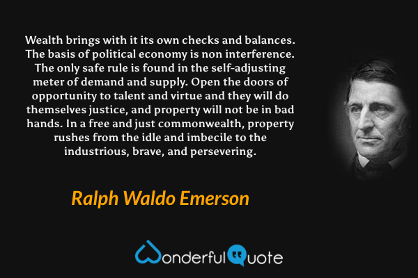 Wealth brings with it its own checks and balances. The basis of political economy is non interference. The only safe rule is found in the self-adjusting meter of demand and supply. Open the doors of opportunity to talent and virtue and they will do themselves justice, and property will not be in bad hands. In a free and just commonwealth, property rushes from the idle and imbecile to the industrious, brave, and persevering. - Ralph Waldo Emerson quote.