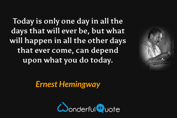 Today is only one day in all the days that will ever be, but what will happen in all the other days that ever come, can depend upon what you do today. - Ernest Hemingway quote.