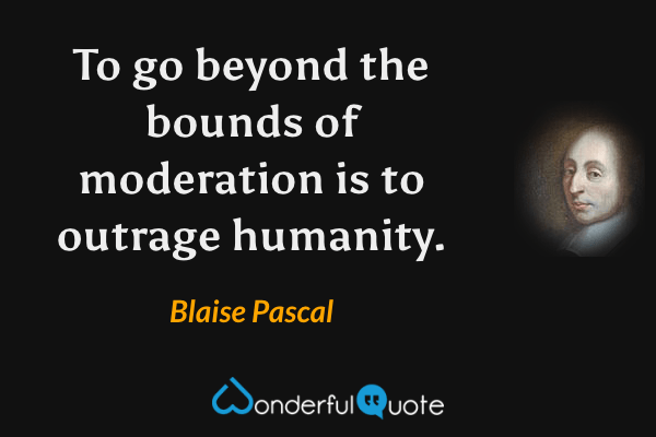 To go beyond the bounds of moderation is to outrage humanity. - Blaise Pascal quote.