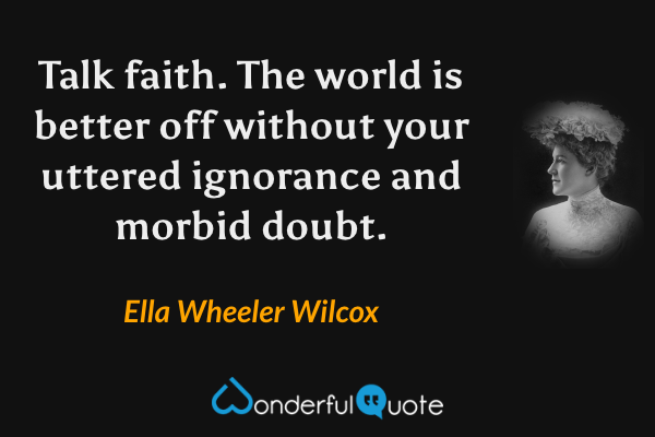 Talk faith. The world is better off without your uttered ignorance and morbid doubt. - Ella Wheeler Wilcox quote.