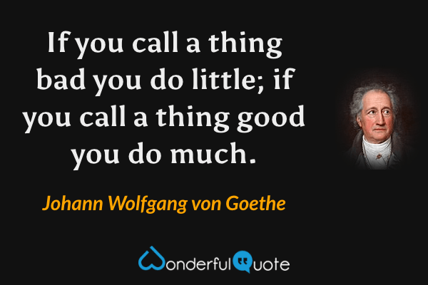 If you call a thing bad you do little; if you call a thing good you do much. - Johann Wolfgang von Goethe quote.