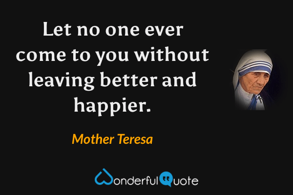 Let no one ever come to you without leaving better and happier. - Mother Teresa quote.