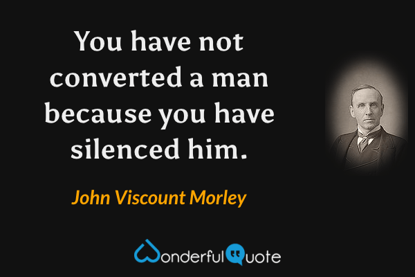 You have not converted a man because you have silenced him. - John Viscount Morley quote.