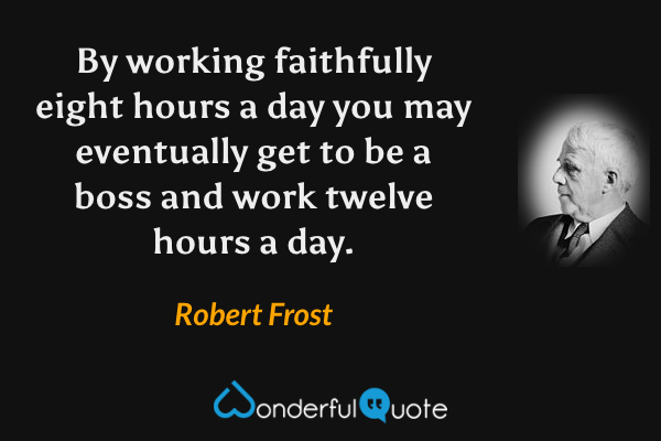 By working faithfully eight hours a day you may eventually get to be a boss and work twelve hours a day. - Robert Frost quote.