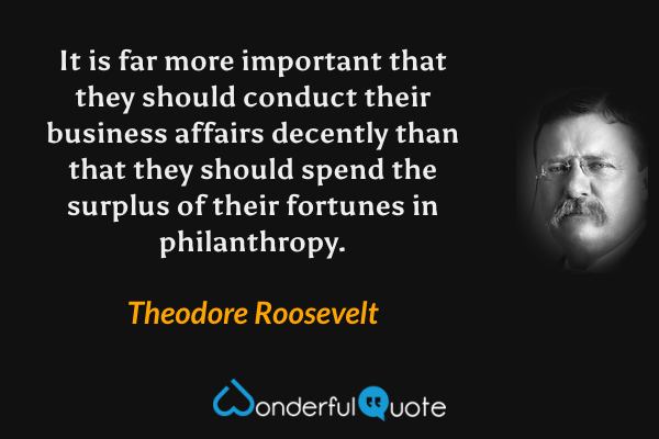 It is far more important that they should conduct their business affairs decently than that they should spend the surplus of their fortunes in philanthropy. - Theodore Roosevelt quote.