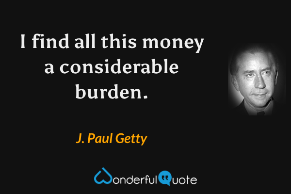 I find all this money a considerable burden. - J. Paul Getty quote.