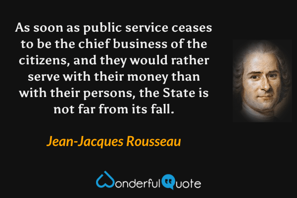 As soon as public service ceases to be the chief business of the citizens, and they would rather serve with their money than with their persons, the State is not far from its fall. - Jean-Jacques Rousseau quote.
