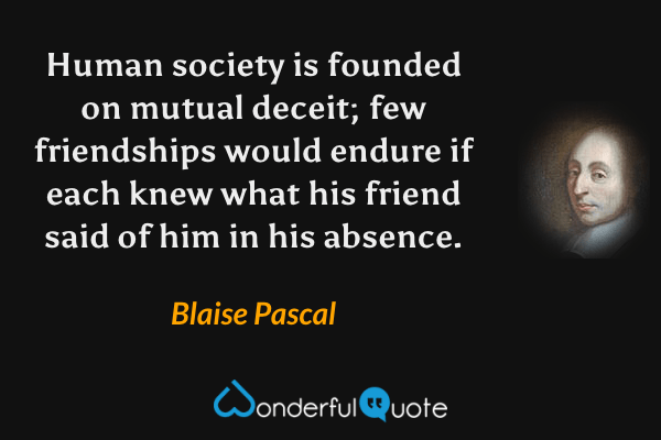 Human society is founded on mutual deceit; few friendships would endure if each knew what his friend said of him in his absence. - Blaise Pascal quote.