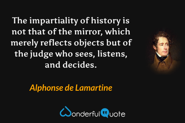 The impartiality of history is not that of the mirror, which merely reflects objects but of the judge who sees, listens, and decides. - Alphonse de Lamartine quote.