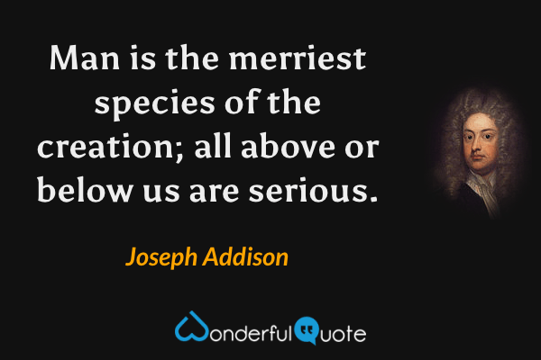 Man is the merriest species of the creation; all above or below us are serious. - Joseph Addison quote.