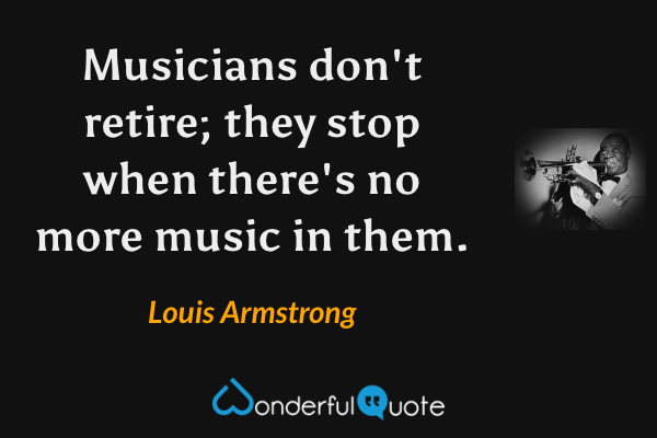 Musicians don't retire; they stop when there's no more music in them. - Louis Armstrong quote.
