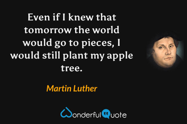 Even if I knew that tomorrow the world would go to pieces, I would still plant my apple tree. - Martin Luther quote.
