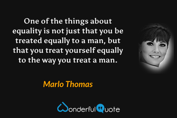 One of the things about equality is not just that you be treated equally to a man, but that you treat yourself equally to the way you treat a man. - Marlo Thomas quote.