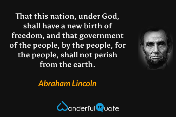 That this nation, under God, shall have a new birth of freedom, and that government of the people, by the people, for the people, shall not perish from the earth. - Abraham Lincoln quote.
