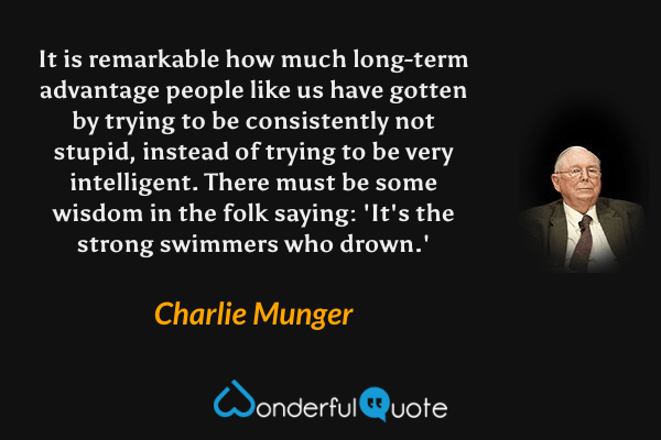 It is remarkable how much long-term advantage people like us have gotten by trying to be consistently not stupid, instead of trying to be very intelligent. There must be some wisdom in the folk saying: 'It's the strong swimmers who drown.' - Charlie Munger quote.