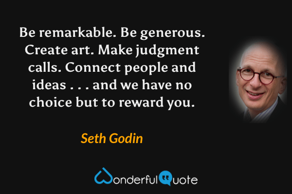 Be remarkable. Be generous. Create art. Make judgment calls. Connect people and ideas . . . and we have no choice but to reward you. - Seth Godin quote.