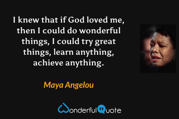 I knew that if God loved me, then I could do wonderful things, I could try great things, learn anything, achieve anything. - Maya Angelou quote.