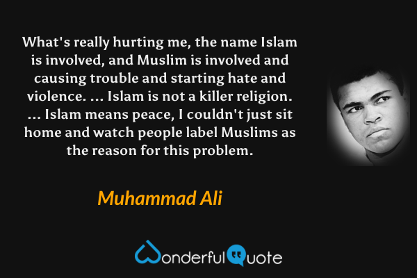 What's really hurting me, the name Islam is involved, and Muslim is involved and causing trouble and starting hate and violence. ... Islam is not a killer religion. ... Islam means peace, I couldn't just sit home and watch people label Muslims as the reason for this problem. - Muhammad Ali quote.