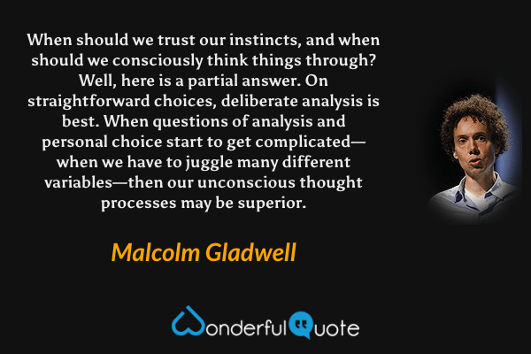When should we trust our instincts, and when should we consciously think things through? Well, here is a partial answer. On straightforward choices, deliberate analysis is best. When questions of analysis and personal choice start to get complicated—when we have to juggle many different variables—then our unconscious thought processes may be superior. - Malcolm Gladwell quote.
