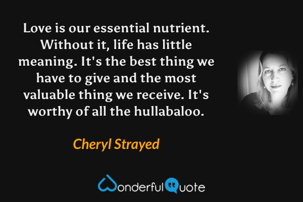 Love is our essential nutrient. Without it, life has little meaning. It's the best thing we have to give and the most valuable thing we receive. It's worthy of all the hullabaloo. - Cheryl Strayed quote.