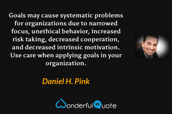 Goals may cause systematic problems for organizations due to narrowed focus, unethical behavior, increased risk taking, decreased cooperation, and decreased intrinsic motivation. Use care when applying goals in your organization. - Daniel H. Pink quote.