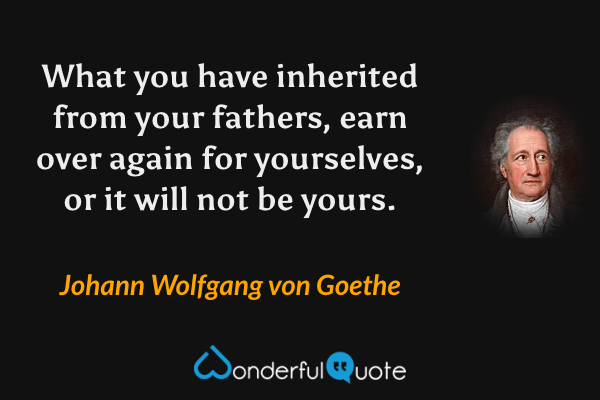 What you have inherited from your fathers, earn over again for yourselves, or it will not be yours. - Johann Wolfgang von Goethe quote.