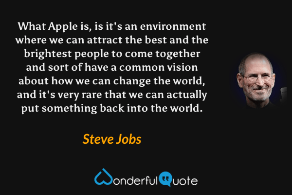 What Apple is, is it's an environment where we can attract the best and the brightest people to come together and sort of have a common vision about how we can change the world, and it's very rare that we can actually put something back into the world. - Steve Jobs quote.