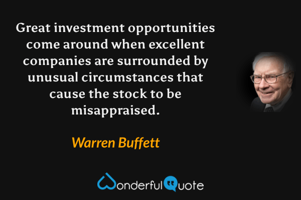 Great investment opportunities come around when excellent companies are surrounded by unusual circumstances that cause the stock to be misappraised. - Warren Buffett quote.